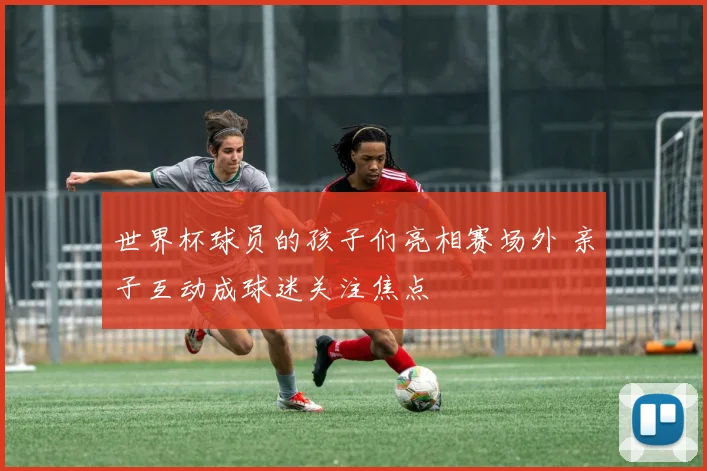 世界杯球员的孩子们亮相赛场外 亲子互动成球迷关注焦点