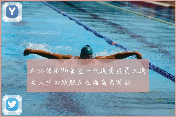 科比领衔96黄金一代选秀成员入选名人堂回顾职业生涯高光时刻