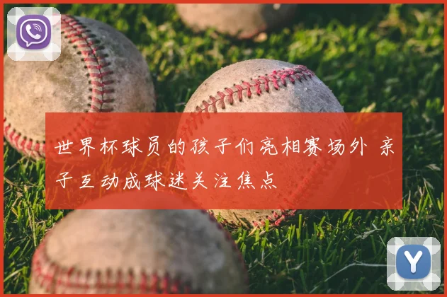 世界杯球员的孩子们亮相赛场外 亲子互动成球迷关注焦点