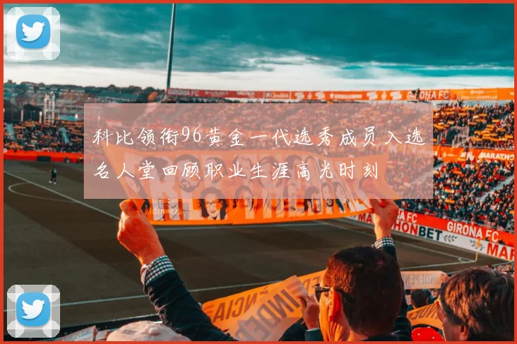 科比领衔96黄金一代选秀成员入选名人堂回顾职业生涯高光时刻