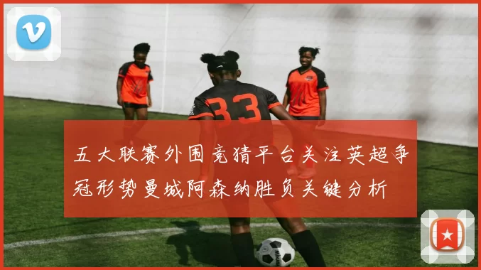 五大联赛外围竞猜平台关注英超争冠形势曼城阿森纳胜负关键分析