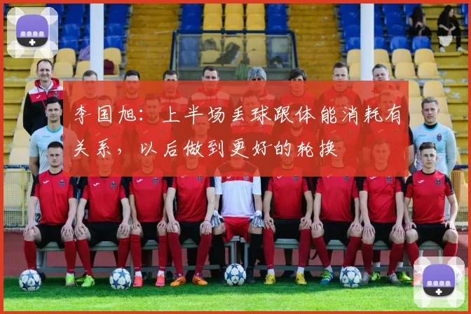 李国旭：上半场丢球跟体能消耗有关系，以后做到更好的轮换