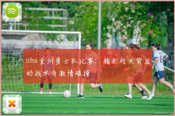 nba金州勇士队比赛：精彩对决背后的战术与激情碰撞