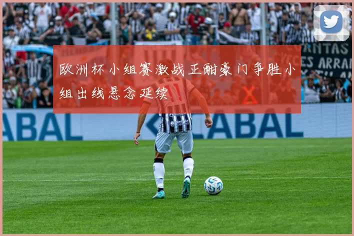 欧洲杯小组赛激战正酣豪门争胜小组出线悬念延续