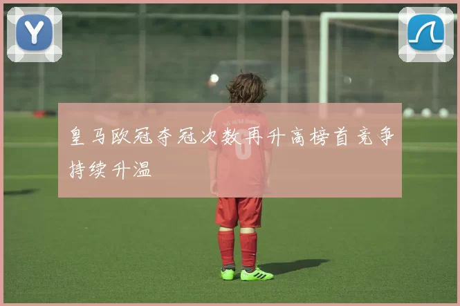 皇马欧冠夺冠次数再升高榜首竞争持续升温