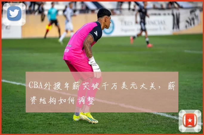CBA外援年薪突破千万美元大关，薪资结构如何调整