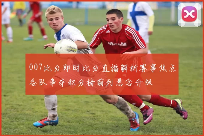 007比分即时比分直播解析赛事焦点各队争夺积分榜前列悬念升级