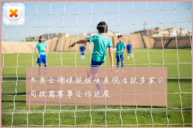 冬奥会传媒股板块表现活跃多家公司披露赛事合作进展