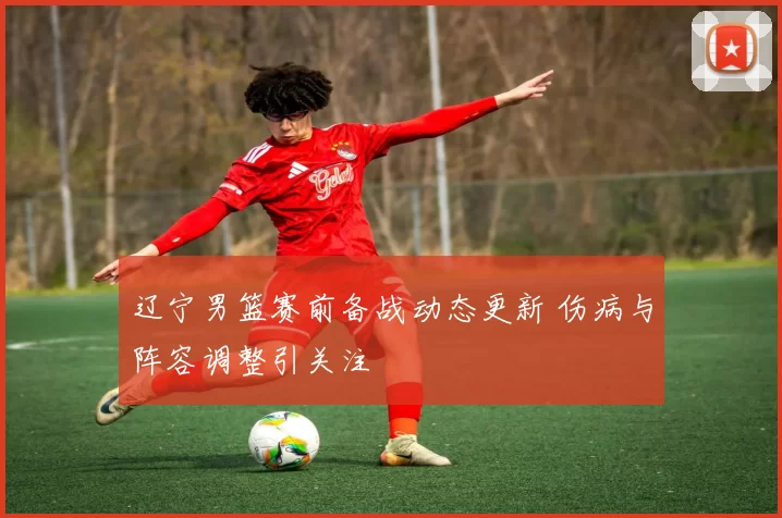 辽宁男篮赛前备战动态更新 伤病与阵容调整引关注