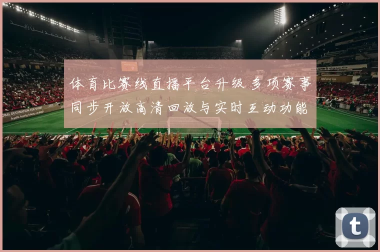 体育比赛线直播平台升级 多项赛事同步开放高清回放与实时互动功能