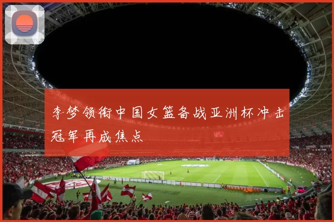 李梦领衔中国女篮备战亚洲杯冲击冠军再成焦点