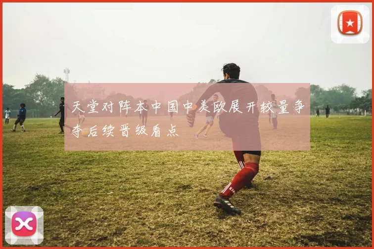 天堂对阵本中国中美欧展开较量争夺后续晋级看点