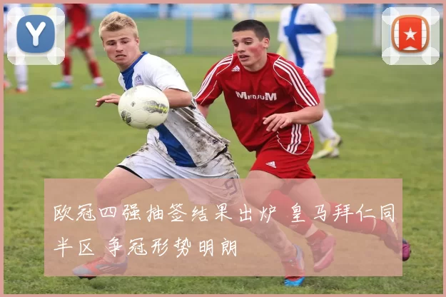 欧冠四强抽签结果出炉 皇马拜仁同半区 争冠形势明朗