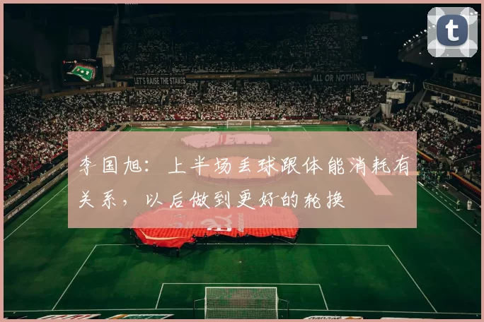 李国旭：上半场丢球跟体能消耗有关系，以后做到更好的轮换