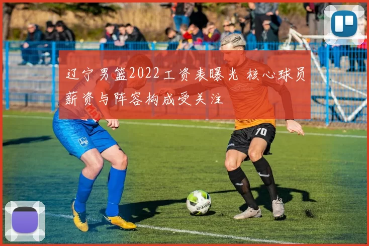 辽宁男篮2022工资表曝光 核心球员薪资与阵容构成受关注