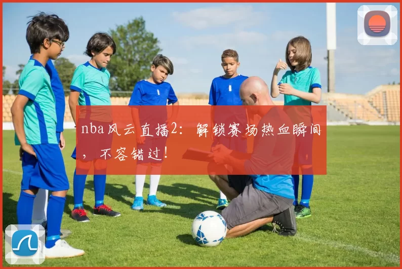 nba风云直播2：解锁赛场热血瞬间，不容错过！