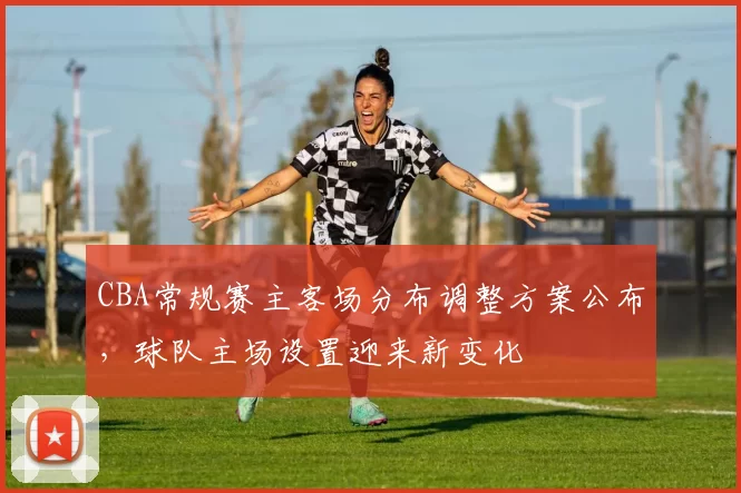 CBA常规赛主客场分布调整方案公布，球队主场设置迎来新变化