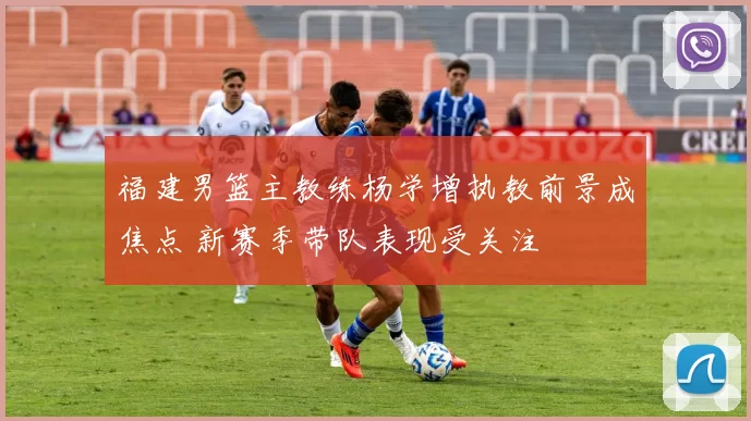 福建男篮主教练杨学增执教前景成焦点 新赛季带队表现受关注