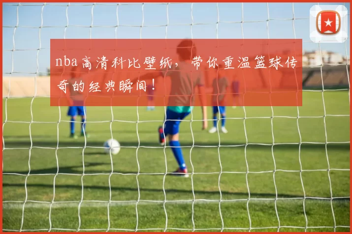 nba高清科比壁纸，带你重温篮球传奇的经典瞬间！