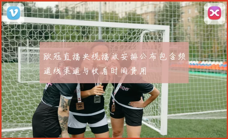 欧冠直播央视播放安排公布包含频道线渠道与收看时间费用