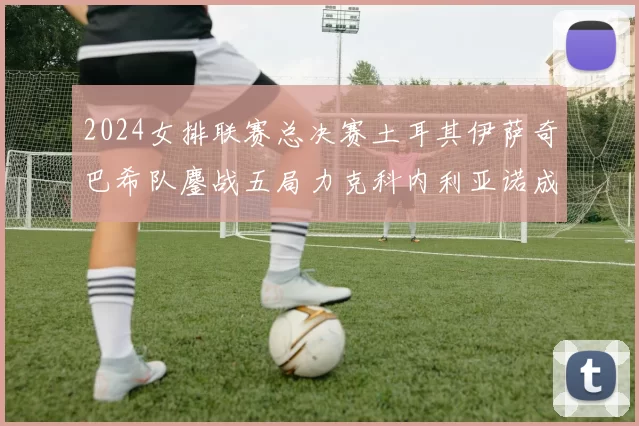 2024女排联赛总决赛土耳其伊萨奇巴希队鏖战五局力克科内利亚诺成功卫冕