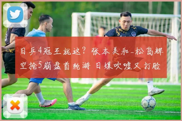 日乒4冠王就这？张本美和_松岛辉空抢5崩盘首轮游 日媒吹嘘又打脸