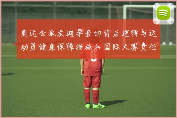 奥运会派发避孕套的背后逻辑与运动员健康保障措施和国际大赛责任体现