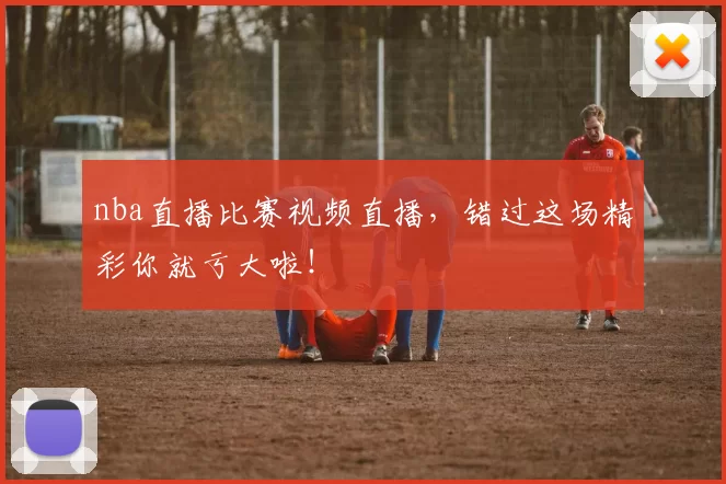 nba直播比赛视频直播,错过这场精彩你就亏大啦!
