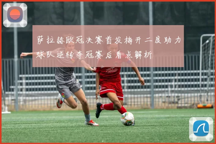 萨拉赫欧冠决赛首发梅开二度助力球队逆转夺冠赛后看点解析