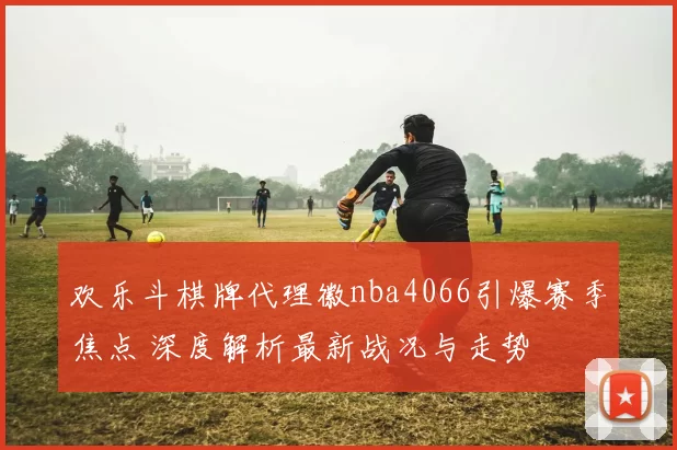 欢乐斗棋牌代理徽nba4066引爆赛季焦点 深度解析最新战况与走势