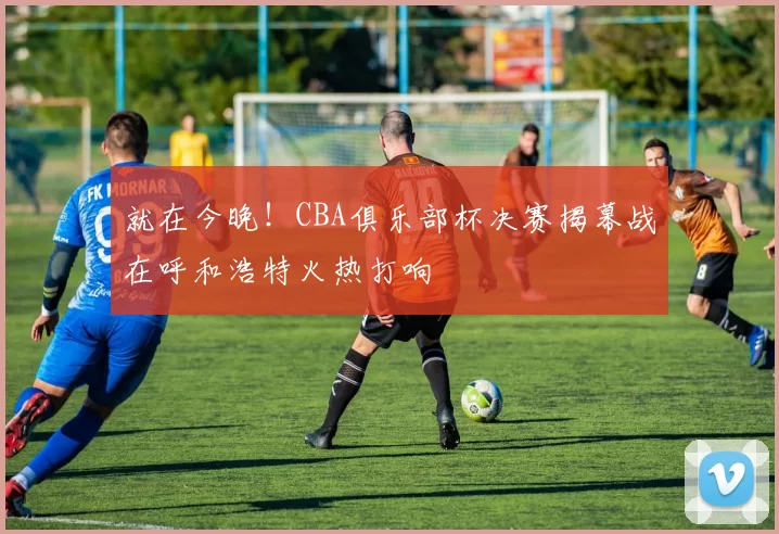 就在今晚！CBA俱乐部杯决赛揭幕战在呼和浩特火热打响