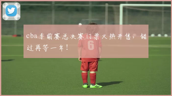 cba季前赛总决赛门票火热开售,错过再等一年!