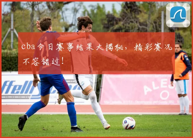 cba今日赛事结果大揭秘，精彩赛况不容错过！