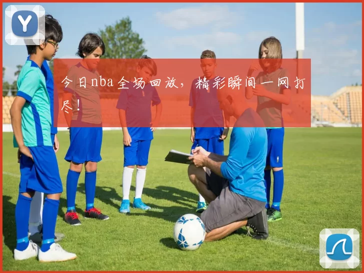 今日nba全场回放，精彩瞬间一网打尽！