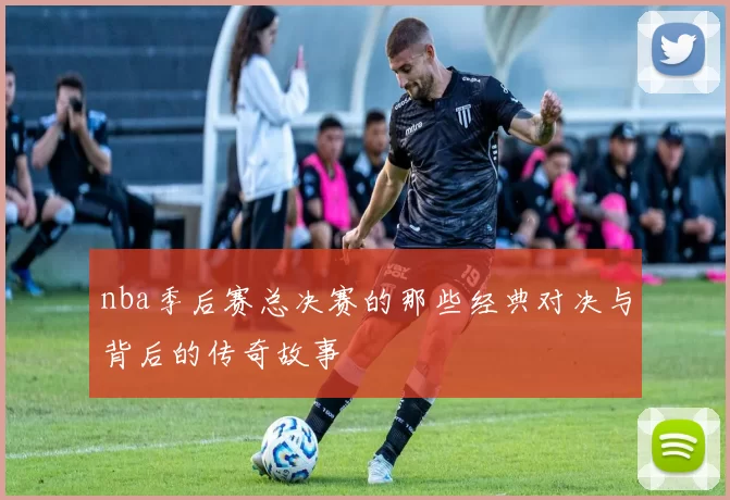 nba季后赛总决赛的那些经典对决与背后的传奇故事