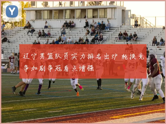 辽宁男篮队员实力排名出炉 轮换竞争加剧争冠看点增强