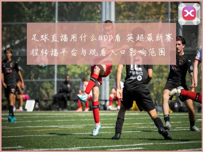 足球直播用什么app看 英超最新赛程转播平台与观看入口影响范围