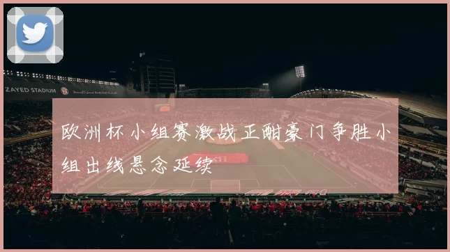 欧洲杯小组赛激战正酣豪门争胜小组出线悬念延续