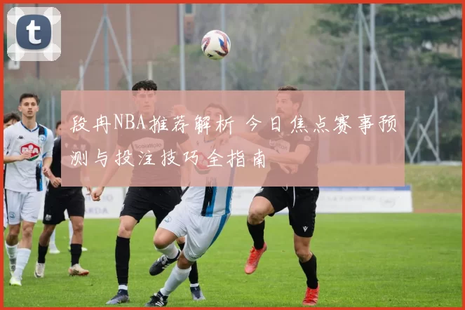 段冉NBA推荐解析 今日焦点赛事预测与投注技巧全指南