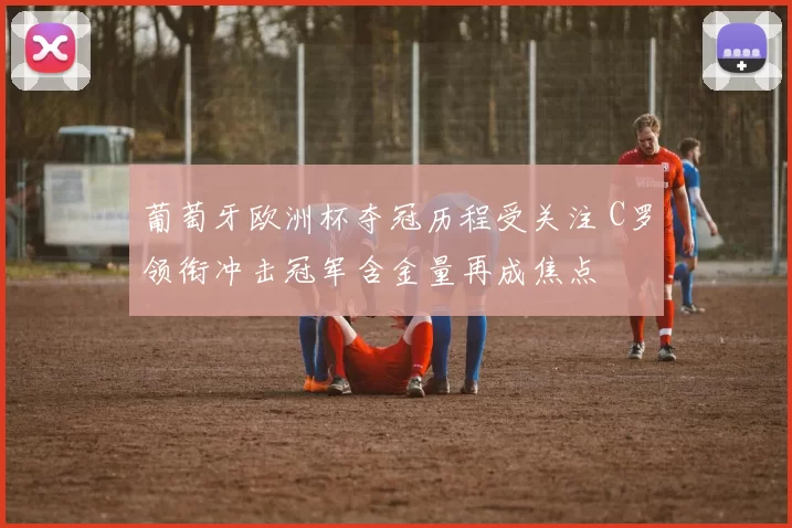 葡萄牙欧洲杯夺冠历程受关注 C罗领衔冲击冠军含金量再成焦点
