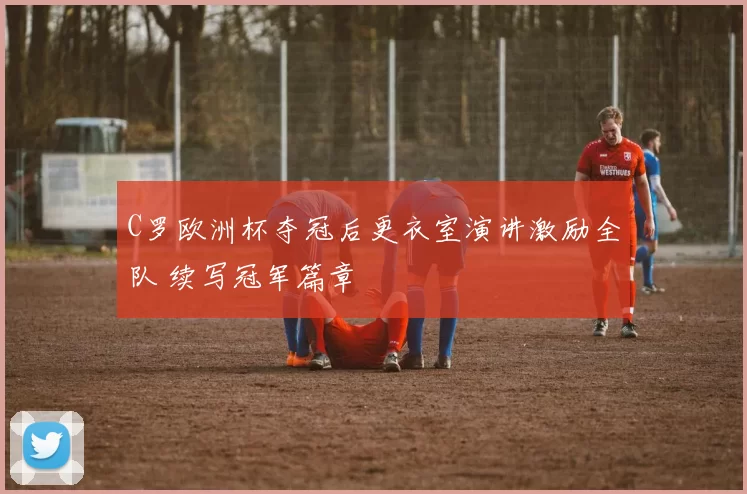 C罗欧洲杯夺冠后更衣室演讲激励全队 续写冠军篇章