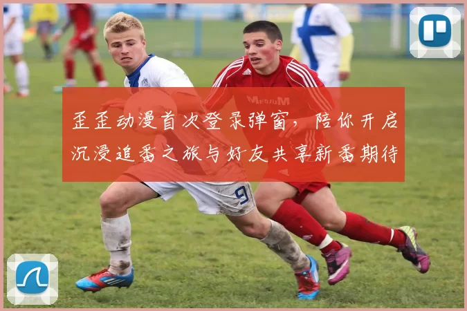 歪歪动漫首次登录弹窗，陪你开启沉浸追番之旅与好友共享新番期待