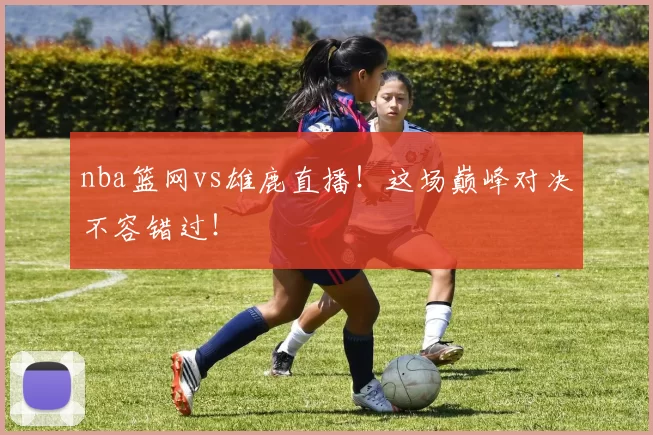 nba篮网vs雄鹿直播!这场巅峰对决不容错过!
