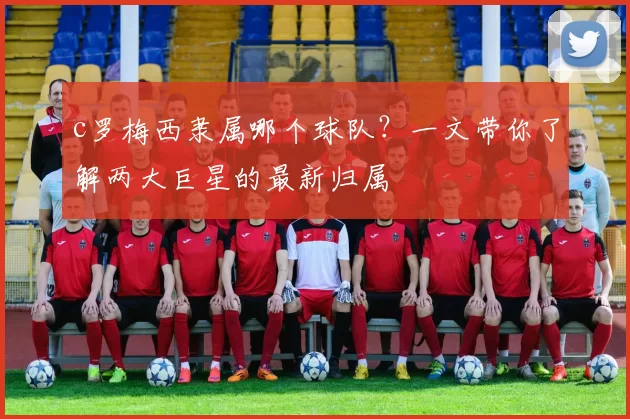 c罗梅西隶属哪个球队?一文带你了解两大巨星的最新归属