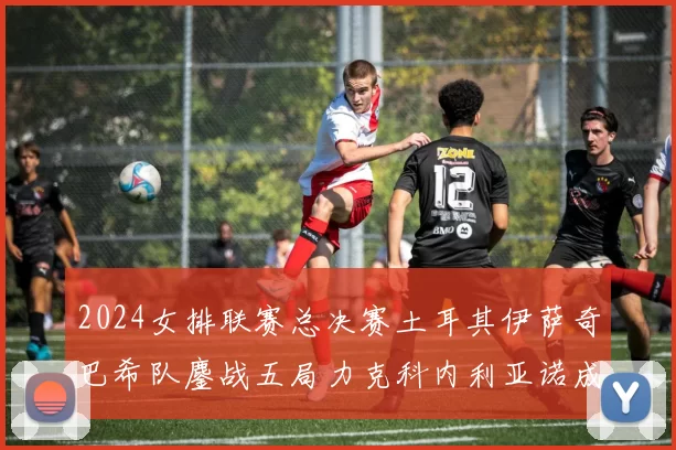 2024女排联赛总决赛土耳其伊萨奇巴希队鏖战五局力克科内利亚诺成功卫冕