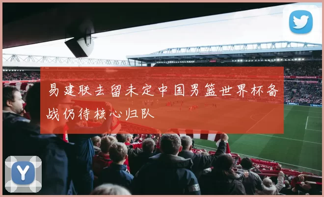 易建联去留未定中国男篮世界杯备战仍待核心归队