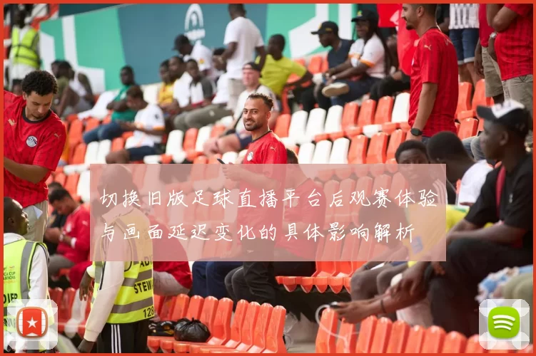 切换旧版足球直播平台后观赛体验与画面延迟变化的具体影响解析