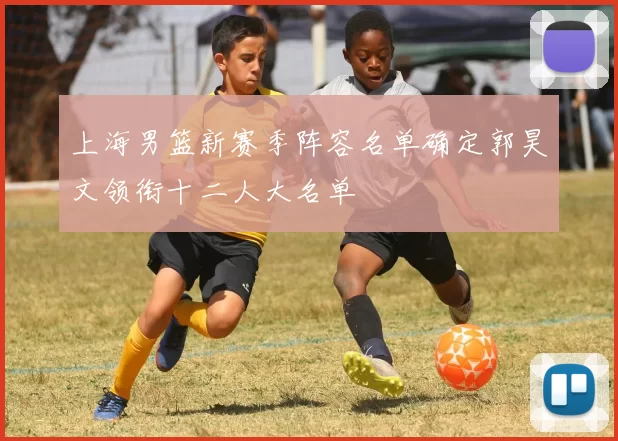 上海男篮新赛季阵容名单确定郭昊文领衔十二人大名单