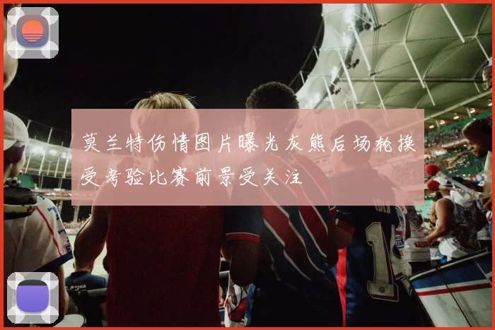 莫兰特伤情图片曝光灰熊后场轮换受考验比赛前景受关注